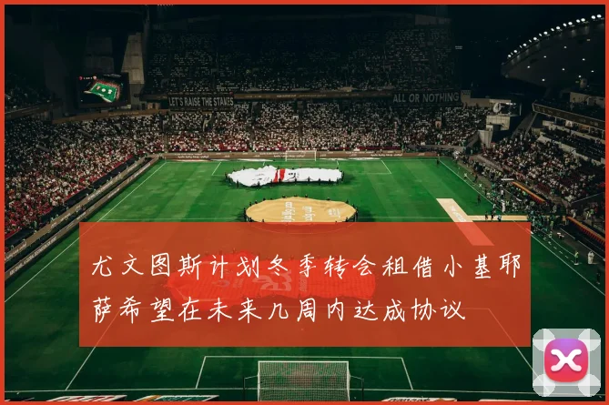 尤文图斯计划冬季转会租借小基耶萨希望在未来几周内达成协议