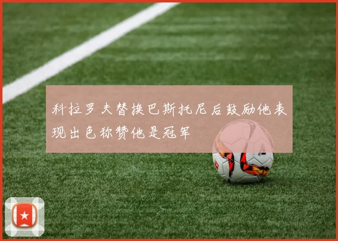 科拉罗夫替换巴斯托尼后鼓励他表现出色称赞他是冠军