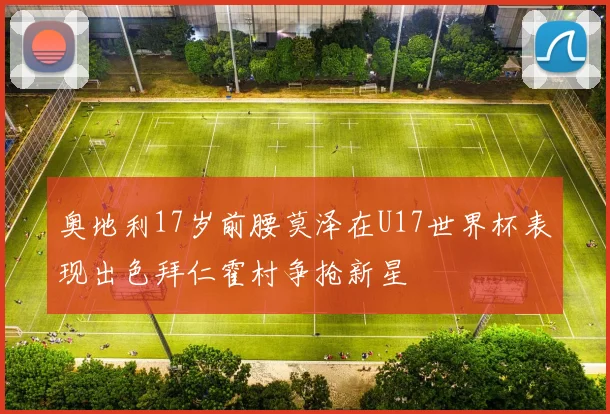 奥地利17岁前腰莫泽在U17世界杯表现出色拜仁霍村争抢新星