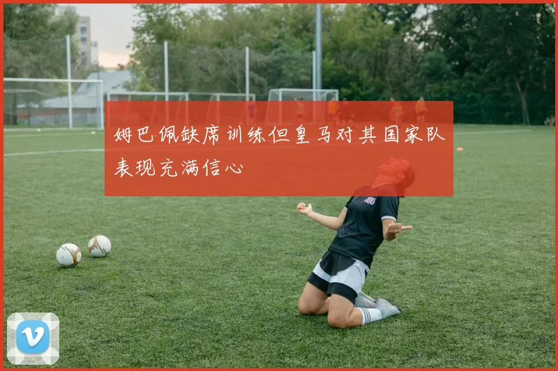 姆巴佩缺席训练但皇马对其国家队表现充满信心