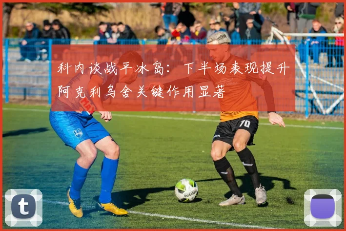 科内谈战平冰岛：下半场表现提升阿克利乌舍关键作用显著