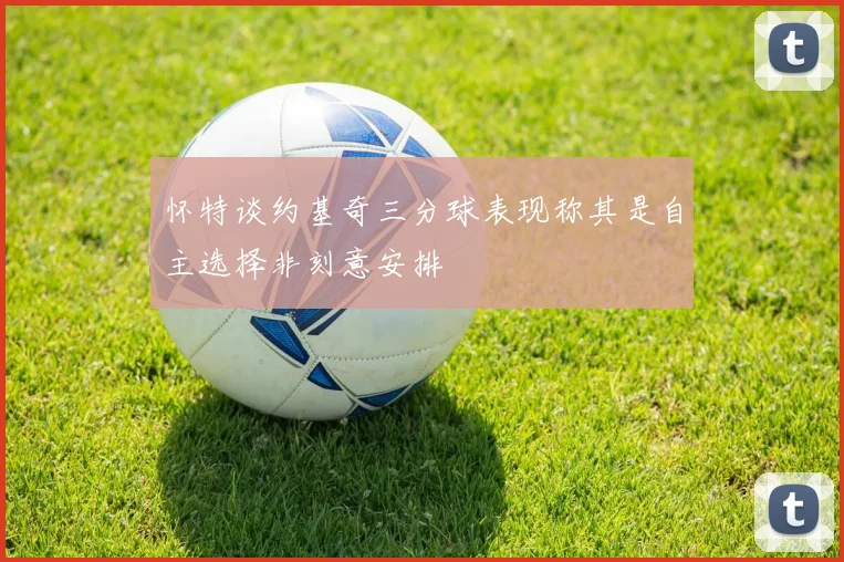 怀特谈约基奇三分球表现称其是自主选择非刻意安排