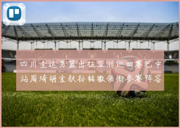 四川全运男篮出征亚洲巡回赛巴中站周琦胡金秋孙铭徽领衔参赛阵容