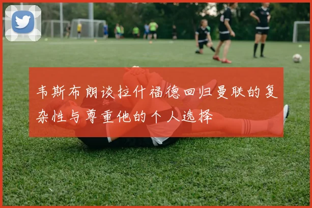 韦斯布朗谈拉什福德回归曼联的复杂性与尊重他的个人选择