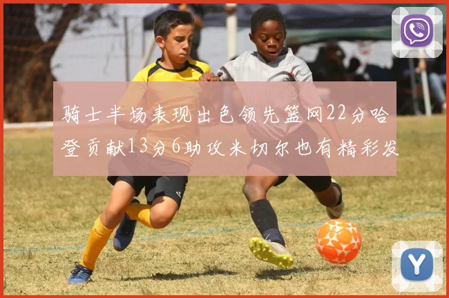 骑士半场表现出色领先篮网22分哈登贡献13分6助攻米切尔也有精彩发挥