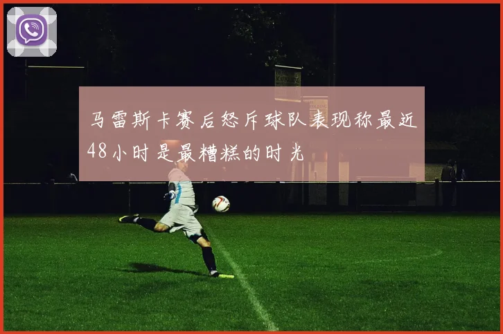 马雷斯卡赛后怒斥球队表现称最近48小时是最糟糕的时光