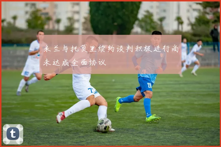 米兰与托莫里续约谈判积极进行尚未达成全面协议