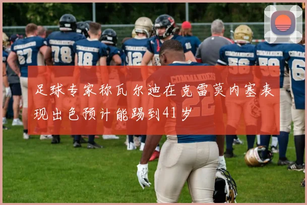 足球专家称瓦尔迪在克雷莫内塞表现出色预计能踢到41岁