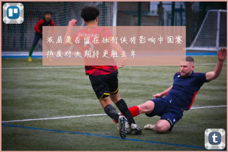浓眉是否留在独行侠将影响中国赛热度对决期待更胜去年
