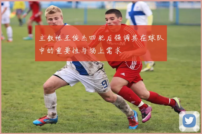 主教练王俊杰四犯后强调其在球队中的重要性与场上需求