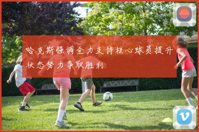 哈克斯强调全力支持核心球员提升状态努力争取胜利