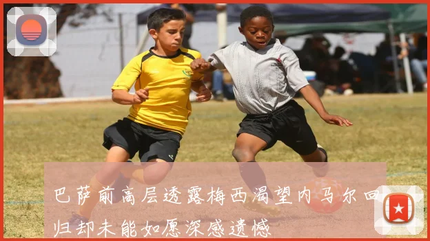 巴萨前高层透露梅西渴望内马尔回归却未能如愿深感遗憾