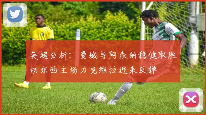 英超分析：曼城与阿森纳稳健取胜切尔西主场力克维拉迎来反弹