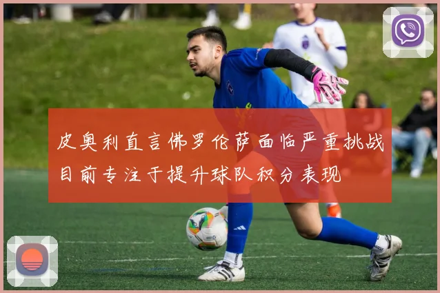 皮奥利直言佛罗伦萨面临严重挑战目前专注于提升球队积分表现
