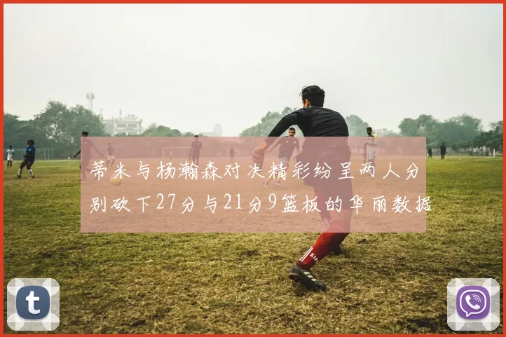 蒂米与杨瀚森对决精彩纷呈两人分别砍下27分与21分9篮板的华丽数据