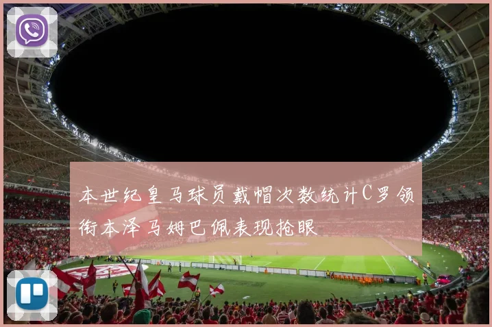 本世纪皇马球员戴帽次数统计C罗领衔本泽马姆巴佩表现抢眼