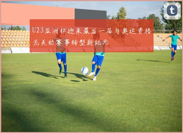 U23亚洲杯迎来最后一届与奥运资格无关的赛事转型新纪元